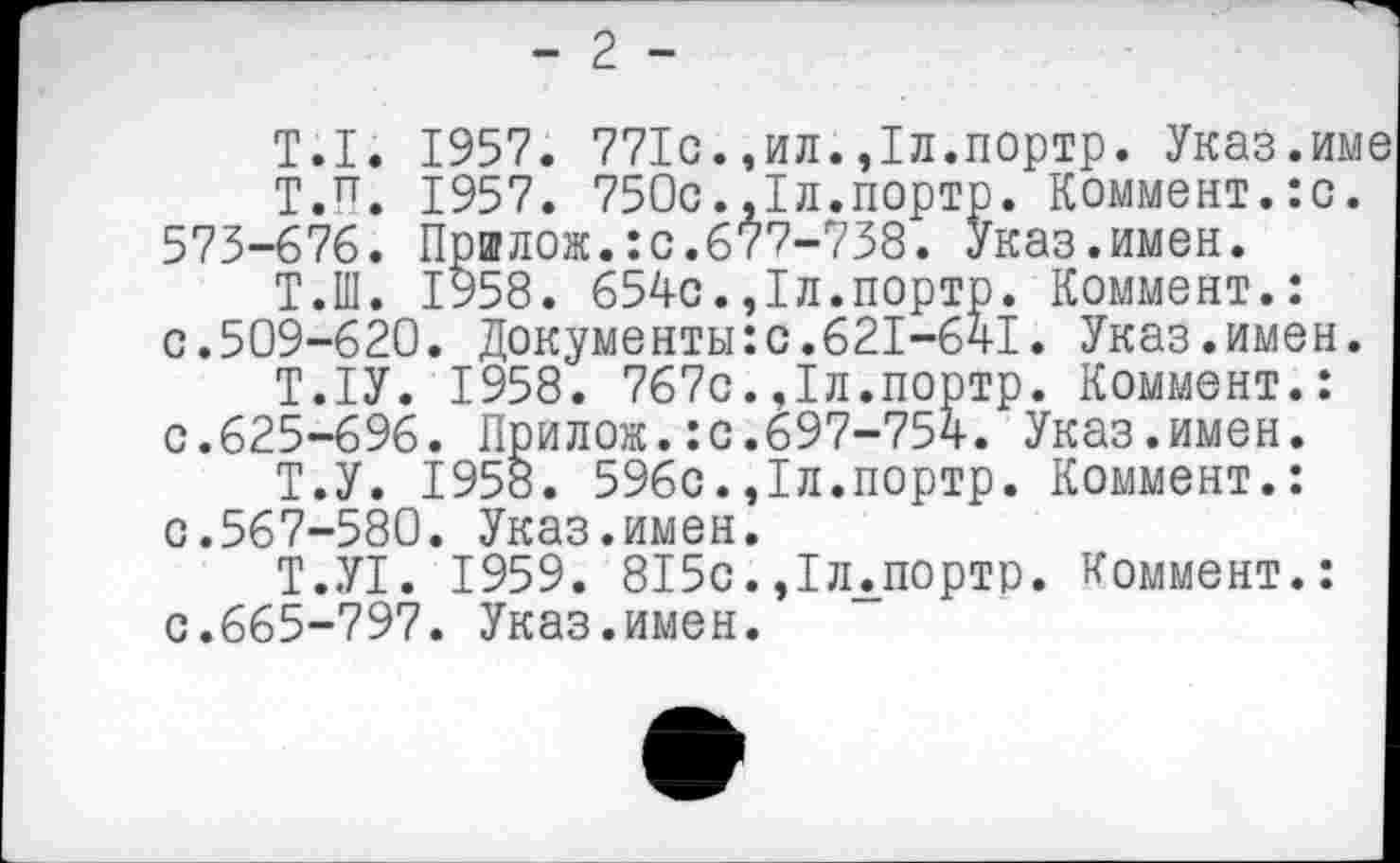 ﻿- 2 -
Т.1. 1957. 771с.,ил.,1л.портр. Указ.им Т.П. 1957. 750с.,1л.портр. Коммент.:с. 575-676. Пршлож.:с.677-738. Указ.имен.
Т.Ш. 1958. 654с.,1л.портр. Коммент.: с.509-620. Документы:с.621-641. Указ.имен.
Т.1У. 1958. 767с.,1л.портр. Коммент.: с.625-696. Прилож.:с.697-754. Указ.имен.
Т.У. 1958. 596с.,1л.портр. Коммент.: с.567-580. Указ.имен.
Т.У1. 1959. 815с.,1ллпортр. Коммент.: с.665-797. Указ.имен.